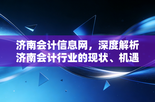 济南会计信息网,深度解析济南会计行业的现状、机遇与未来展望——致每一位奋斗在泉城的财务人