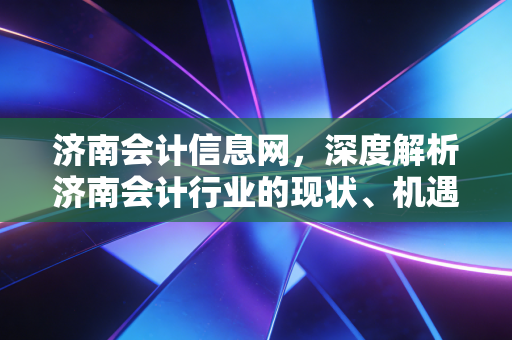 济南会计信息网,深度解析济南会计行业的现状、机遇与未来展望——致每一位奋斗在泉城的财务人