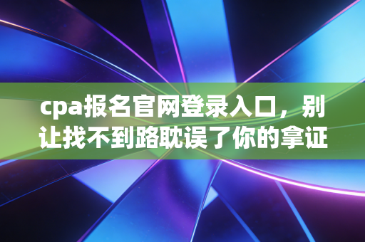 cpa报名官网登录入口，别让找不到路耽误了你的拿证大计，聊聊备考路上的那些坑与光