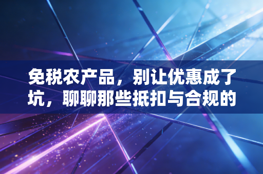 免税农产品，别让优惠成了坑，聊聊那些抵扣与合规的实务经