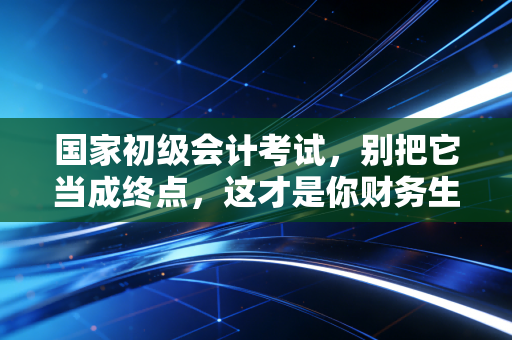国家初级会计考试,别把它当成终点,这才是你财务生涯真正的入场券