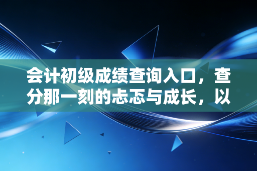 会计初级成绩查询入口,查分那一刻的忐忑与成长,以及你该知道的后续规划