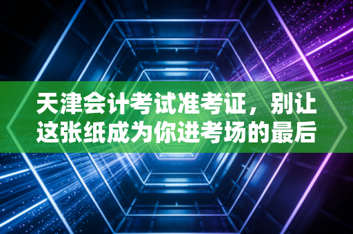 天津会计考试准考证，别让这张纸成为你进考场的最后一道鬼门关