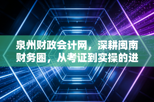 泉州财政会计网,深耕闽南财务圈,从考证到实操的进阶之路