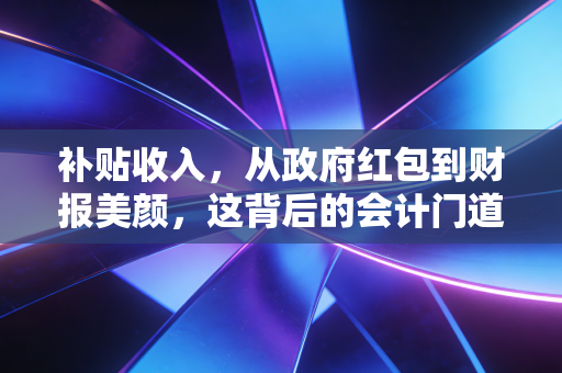补贴收入,从政府红包到财报美颜,这背后的会计门道你真懂吗?