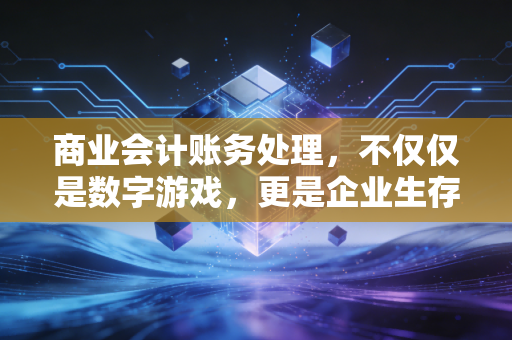 商业会计账务处理,不仅仅是数字游戏,更是企业生存的底层逻辑