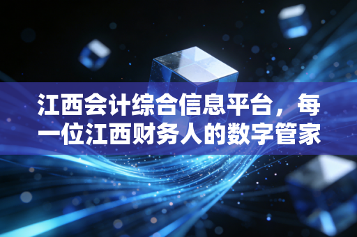 江西会计综合信息平台,每一位江西财务人的数字管家与进阶指南
