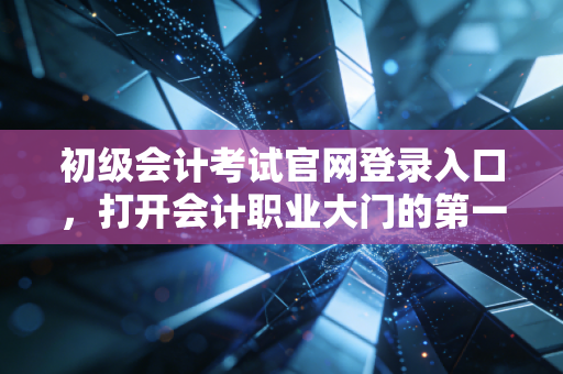 初级会计考试官网登录入口,打开会计职业大门的第一把钥匙,别让找不到路耽误了你的前程