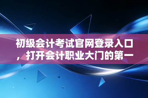 初级会计考试官网登录入口,打开会计职业大门的第一把钥匙,别让找不到路耽误了你的前程