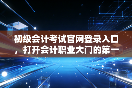 初级会计考试官网登录入口，打开会计职业大门的第一把钥匙，别让找不到路耽误了你的前程