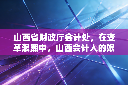 山西省财政厅会计处,在变革浪潮中,山西会计人的娘家人与守门员