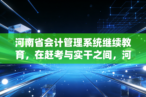 河南省会计管理系统继续教育,在赶考与实干之间,河南会计人该如何寻找平衡?