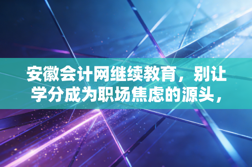 安徽会计网继续教育,别让学分成为职场焦虑的源头,老会计带你避坑通关