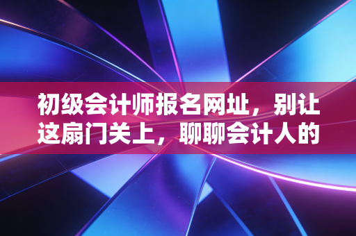 初级会计师报名网址,别让这扇门关上,聊聊会计人的第一张入场券