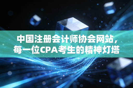 中国注册会计师协会网站,每一位CPA考生的精神灯塔与实战指南