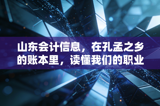 山东会计信息,在孔孟之乡的账本里,读懂我们的职业焦虑与未来