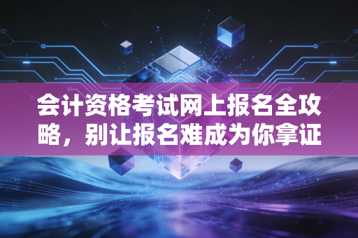 会计资格考试网上报名全攻略,别让报名难成为你拿证路上的第一只拦路虎