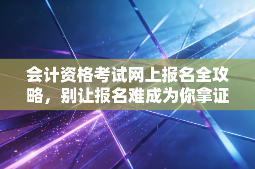 会计资格考试网上报名全攻略，别让报名难成为你拿证路上的第一只拦路虎