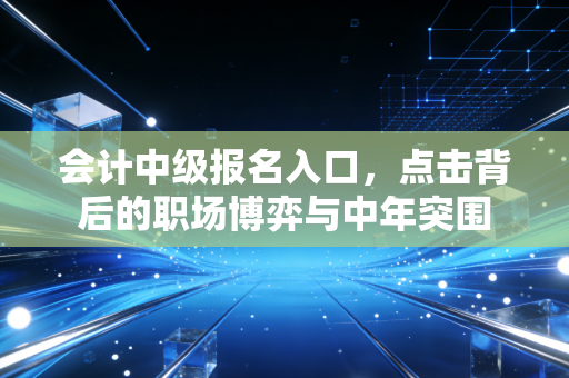 会计中级报名入口，点击背后的职场博弈与中年突围