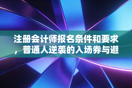 注册会计师报名条件和要求，普通人逆袭的入场券与避坑指南