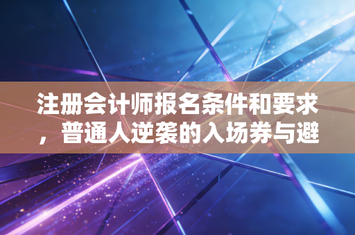注册会计师报名条件和要求，普通人逆袭的入场券与避坑指南