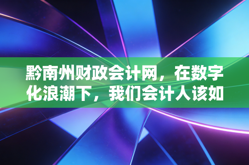 黔南州财政会计网,在数字化浪潮下,我们会计人该如何守住职业底线与寻找新机遇