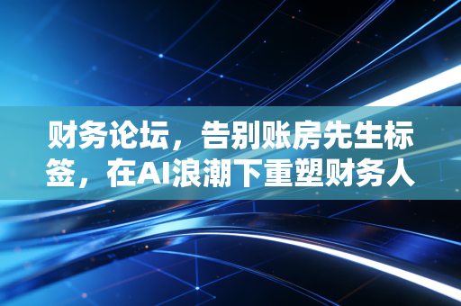 财务论坛,告别账房先生标签,在AI浪潮下重塑财务人的核心竞争力