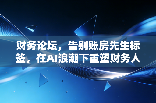财务论坛,告别账房先生标签,在AI浪潮下重塑财务人的核心竞争力
