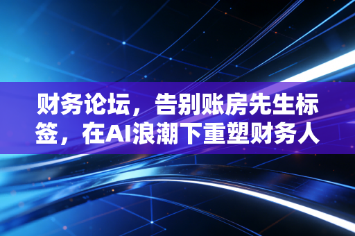 财务论坛,告别账房先生标签,在AI浪潮下重塑财务人的核心竞争力