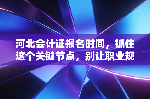 河北会计证报名时间,抓住这个关键节点,别让职业规划晚点一年