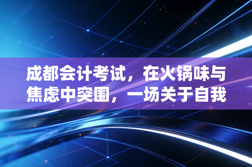 成都会计考试,在火锅味与焦虑中突围,一场关于自我救赎的漫长战役