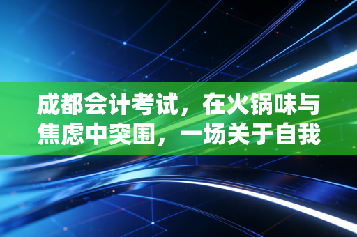 成都会计考试,在火锅味与焦虑中突围,一场关于自我救赎的漫长战役