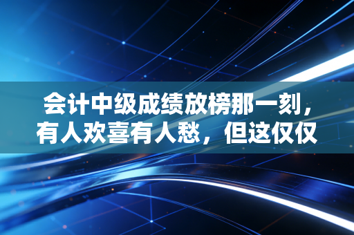 会计中级成绩放榜那一刻,有人欢喜有人愁,但这仅仅是你职业生涯的入场券