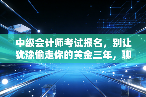 中级会计师考试报名,别让犹豫偷走你的黄金三年,聊聊我们这行人的进阶之路