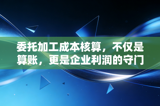 委托加工成本核算,不仅是算账,更是企业利润的守门员