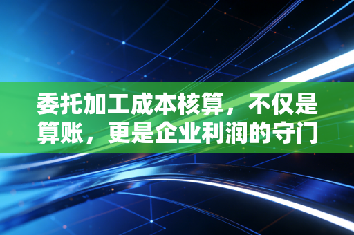 委托加工成本核算,不仅是算账,更是企业利润的守门员