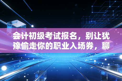 会计初级考试报名，别让犹豫偷走你的职业入场券，聊聊这背后的门道与真相