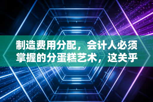 制造费用分配,会计人必须掌握的分蛋糕艺术,这关乎企业的生死存亡