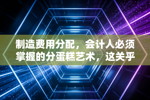 制造费用分配,会计人必须掌握的分蛋糕艺术,这关乎企业的生死存亡