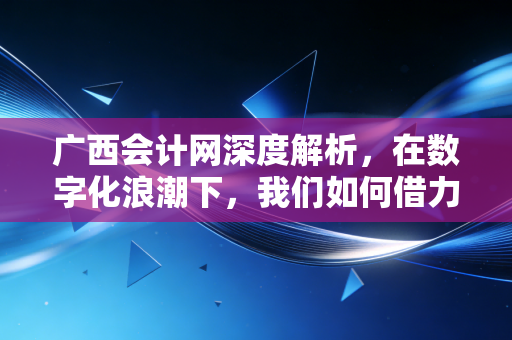 广西会计网深度解析,在数字化浪潮下,我们如何借力本地平台突围会计内卷