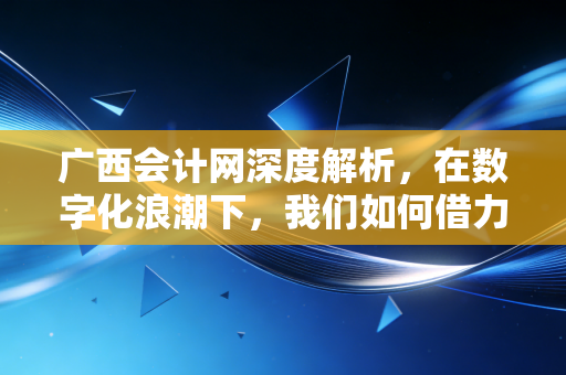 广西会计网深度解析,在数字化浪潮下,我们如何借力本地平台突围会计内卷