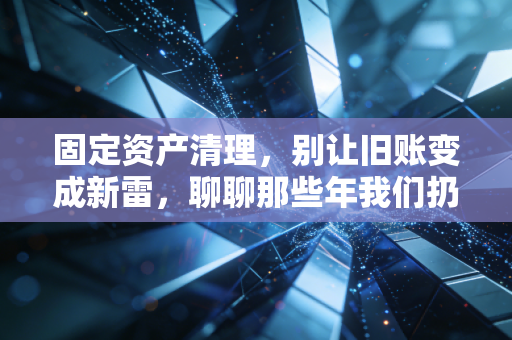 固定资产清理，别让旧账变成新雷，聊聊那些年我们扔过的资产