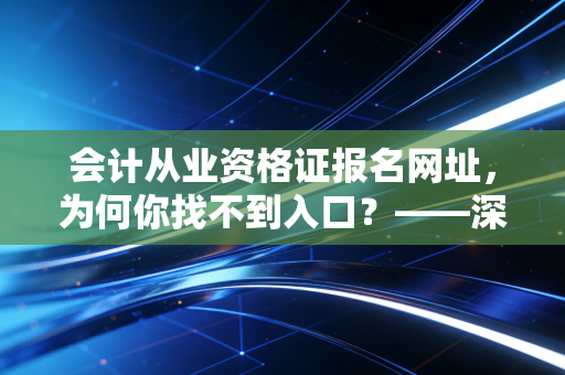 会计从业资格证报名网址,为何你找不到入口?——深度解析会计行业新准入门槛与职业规划