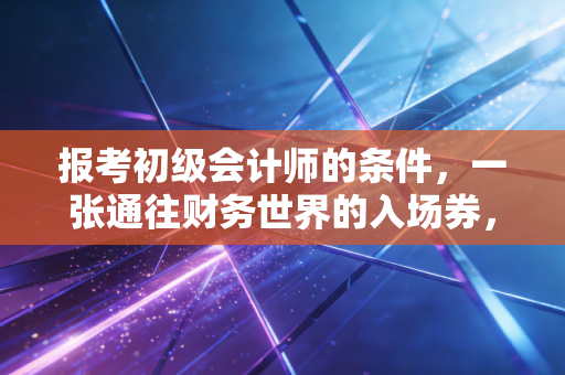 报考初级会计师的条件，一张通往财务世界的入场券，你真的准备好了吗？
