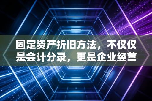 固定资产折旧方法，不仅仅是会计分录，更是企业经营的隐形杠杆