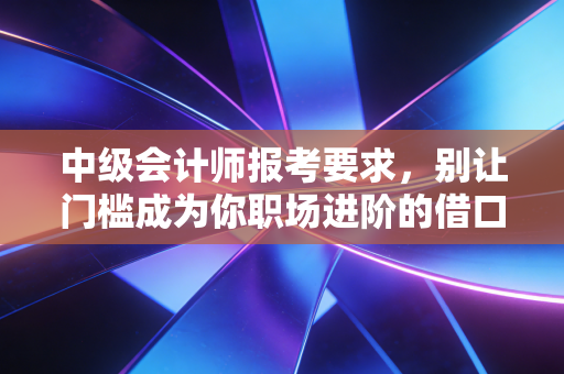 中级会计师报考要求,别让门槛成为你职场进阶的借口,一文讲透背后的门道