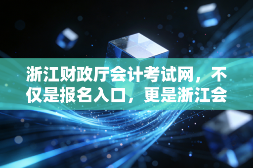浙江财政厅会计考试网,不仅是报名入口,更是浙江会计人的进阶灯塔