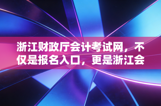 浙江财政厅会计考试网，不仅是报名入口，更是浙江会计人的进阶灯塔