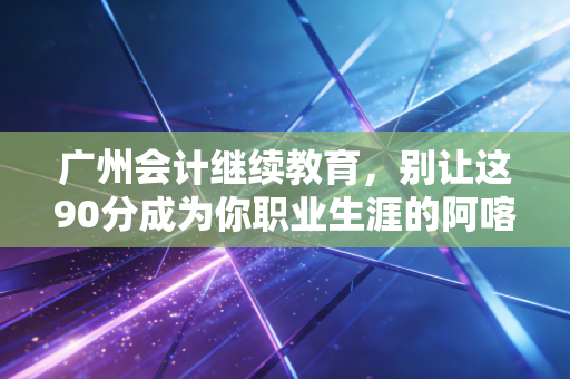 广州会计继续教育,别让这90分成为你职业生涯的阿喀琉斯之踵