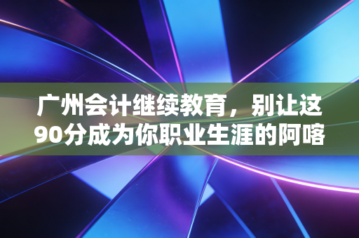 广州会计继续教育，别让这90分成为你职业生涯的阿喀琉斯之踵